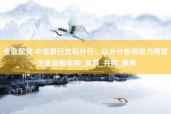 金鼎配资 中信银行沈阳分行：以分分协同助力民营 企业战略收购_发展_并购_服务