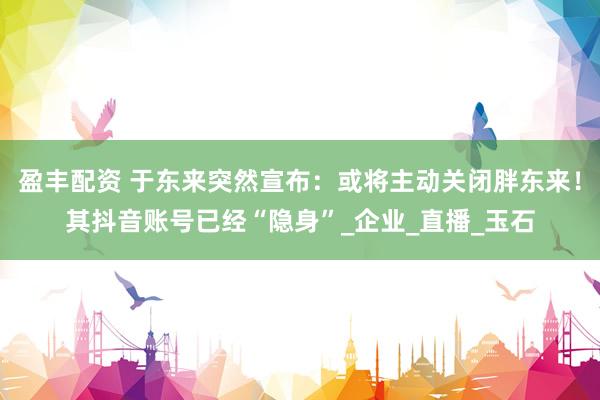 盈丰配资 于东来突然宣布：或将主动关闭胖东来！其抖音账号已经“隐身”_企业_直播_玉石