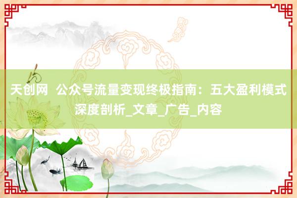 天创网  公众号流量变现终极指南：五大盈利模式深度剖析_文章_广告_内容