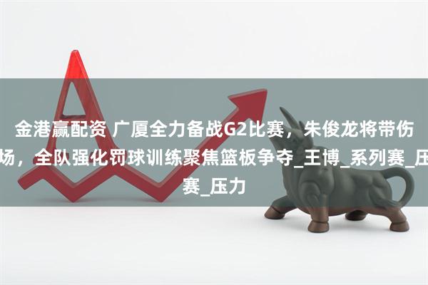 金港赢配资 广厦全力备战G2比赛，朱俊龙将带伤上场，全队强化罚球训练聚焦篮板争夺_王博_系列赛_压力