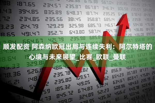 顺发配资 阿森纳欧冠出局与连续失利：阿尔特塔的心境与未来展望_比赛_欧联_曼联