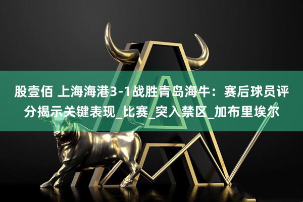 股壹佰 上海海港3-1战胜青岛海牛：赛后球员评分揭示关键表现_比赛_突入禁区_加布里埃尔