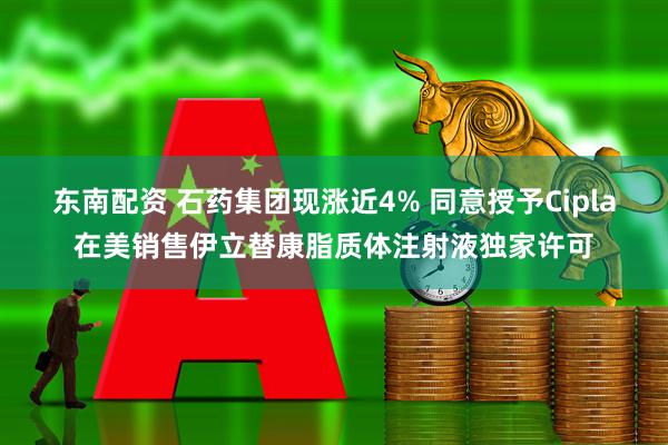 东南配资 石药集团现涨近4% 同意授予Cipla在美销售伊立替康脂质体注射液独家许可