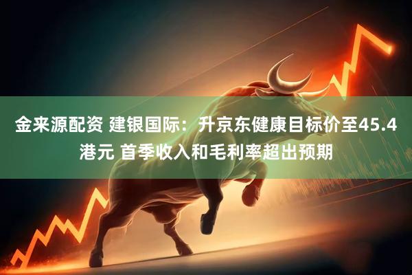 金来源配资 建银国际：升京东健康目标价至45.4港元 首季收入和毛利率超出预期
