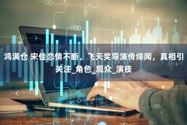 鸿满仓 宋佳恋情不断，飞天奖导演传绯闻，真相引关注_角色_观众_演技