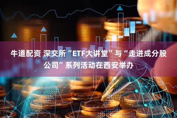 牛道配资 深交所“ETF大讲堂”与“走进成分股公司”系列活动在西安举办