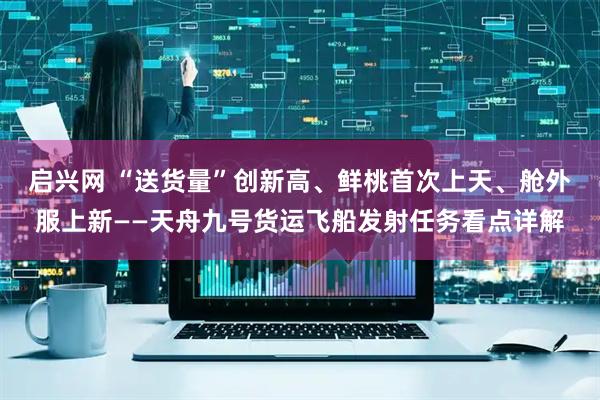 启兴网 “送货量”创新高、鲜桃首次上天、舱外服上新——天舟九号货运飞船发射任务看点详解