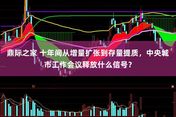 鼎际之家 十年间从增量扩张到存量提质，中央城市工作会议释放什么信号？