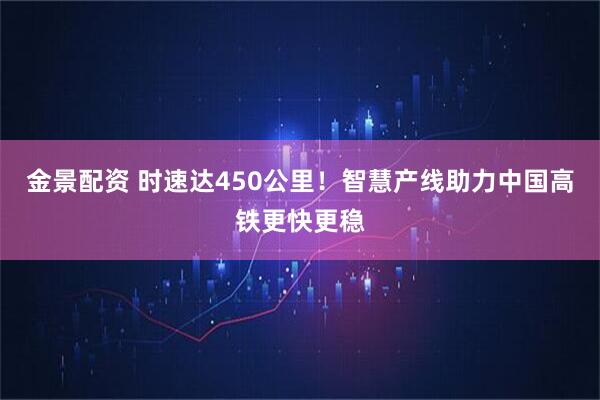 金景配资 时速达450公里！智慧产线助力中国高铁更快更稳