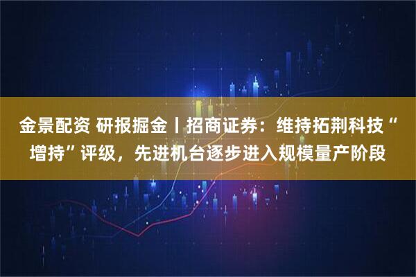 金景配资 研报掘金丨招商证券：维持拓荆科技“增持”评级，先进机台逐步进入规模量产阶段