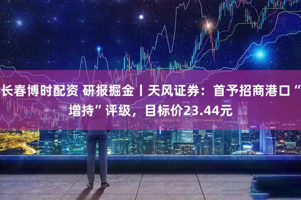 长春博时配资 研报掘金丨天风证券：首予招商港口“增持”评级，目标价23.44元