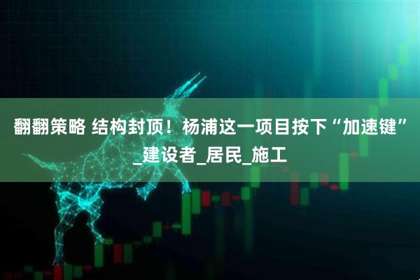 翻翻策略 结构封顶！杨浦这一项目按下“加速键”_建设者_居民_施工