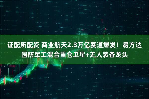 证配所配资 商业航天2.8万亿赛道爆发！易方达国防军工混合重仓卫星+无人装备龙头