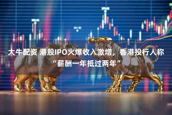 大牛配资 港股IPO火爆收入激增，香港投行人称“薪酬一年抵过两年”