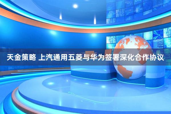 天金策略 上汽通用五菱与华为签署深化合作协议