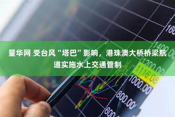 量华网 受台风“塔巴”影响，港珠澳大桥桥梁航道实施水上交通管制