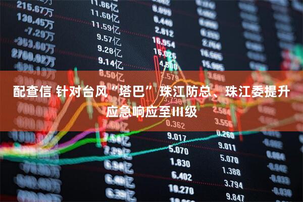 配查信 针对台风“塔巴” 珠江防总、珠江委提升应急响应至Ⅲ级