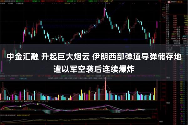 中金汇融 升起巨大烟云 伊朗西部弹道导弹储存地遭以军空袭后连续爆炸