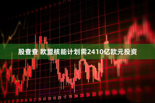 股查查 欧盟核能计划需2410亿欧元投资